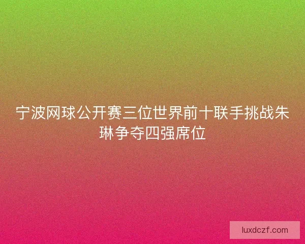 宁波网球公开赛三位世界前十联手挑战朱琳争夺四强席位 宁波网球公开赛三位世界前十联手挑战朱琳争夺四强席位