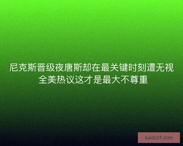 尼克斯晋级夜唐斯却在最关键时刻遭无视 全美热议这才是最大不尊重