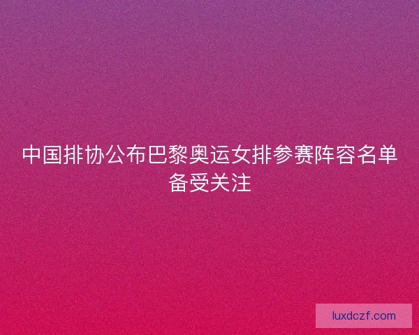 中国排协公布巴黎奥运女排参赛阵容名单备受关注